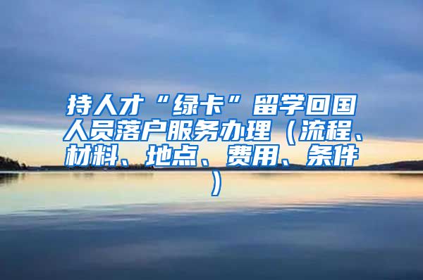 持人才“绿卡”留学回国人员落户服务办理（流程、材料、地点、费用、条件）