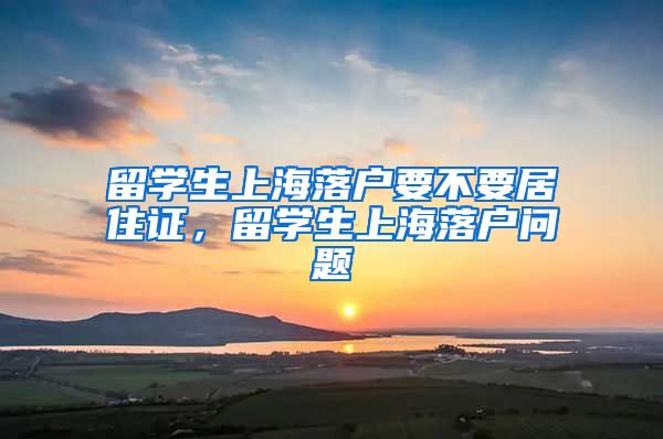 留学生上海落户要不要居住证，留学生上海落户问题