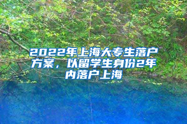 2022年上海大专生落户方案，以留学生身份2年内落户上海