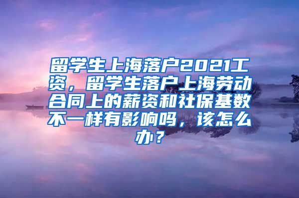 留学生上海落户2021工资，留学生落户上海劳动合同上的薪资和社保基数不一样有影响吗，该怎么办？