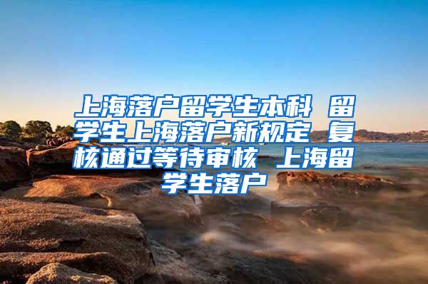 上海落户留学生本科 留学生上海落户新规定 复核通过等待审核 上海留学生落户