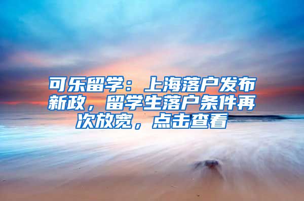 可乐留学：上海落户发布新政，留学生落户条件再次放宽，点击查看