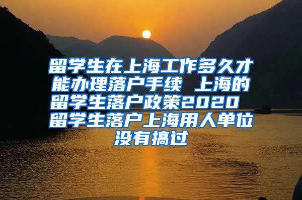 留学生在上海工作多久才能办理落户手续 上海的留学生落户政策2020 留学生落户上海用人单位没有搞过