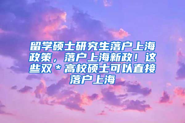 留学硕士研究生落户上海政策，落户上海新政！这些双＊高校硕士可以直接落户上海