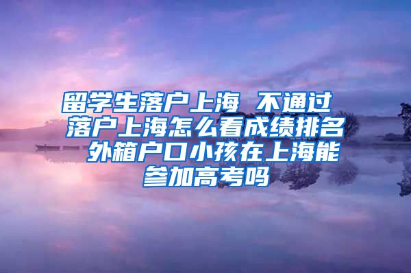 留学生落户上海 不通过 落户上海怎么看成绩排名 外箱户口小孩在上海能参加高考吗