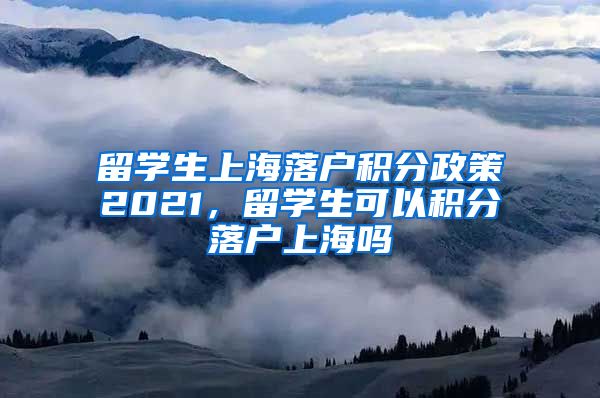 留学生上海落户积分政策2021，留学生可以积分落户上海吗