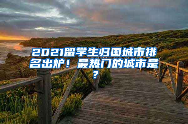 2021留学生归国城市排名出炉！最热门的城市是？