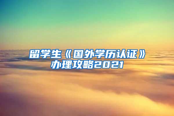 留学生《国外学历认证》办理攻略2021