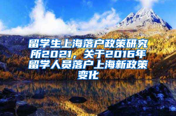 留学生上海落户政策研究所2021，关于2016年留学人员落户上海新政策变化