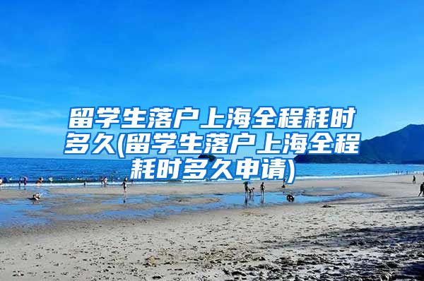 留学生落户上海全程耗时多久(留学生落户上海全程耗时多久申请)