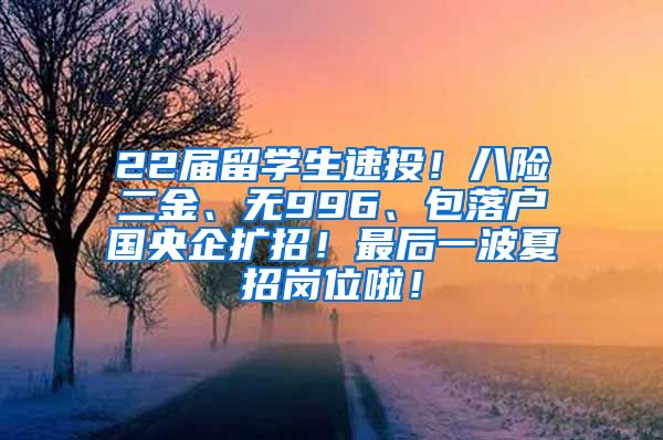 22届留学生速投！八险二金、无996、包落户国央企扩招！最后一波夏招岗位啦！