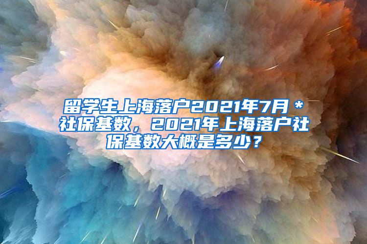 留学生上海落户2021年7月＊社保基数，2021年上海落户社保基数大概是多少？