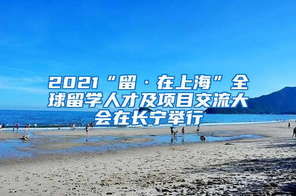 2021“留·在上海”全球留学人才及项目交流大会在长宁举行