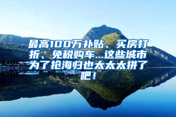 最高100万补贴、买房打折、免税购车...这些城市为了抢海归也太太太拼了吧！