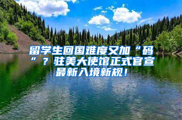 留学生回国难度又加“码”？驻美大使馆正式官宣最新入境新规！