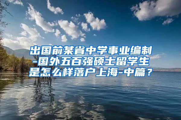 出国前某省中学事业编制-国外五百强硕士留学生是怎么样落户上海-中篇？