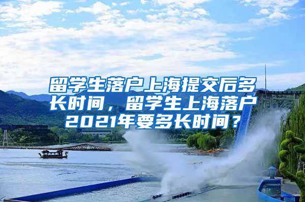 留学生落户上海提交后多长时间，留学生上海落户2021年要多长时间？