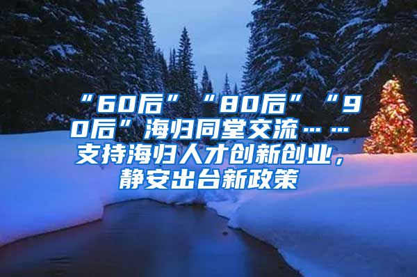 “60后”“80后”“90后”海归同堂交流……支持海归人才创新创业，静安出台新政策→