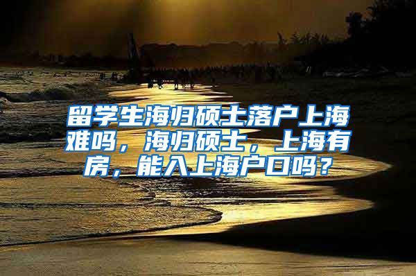 留学生海归硕士落户上海难吗，海归硕士，上海有房，能入上海户口吗？