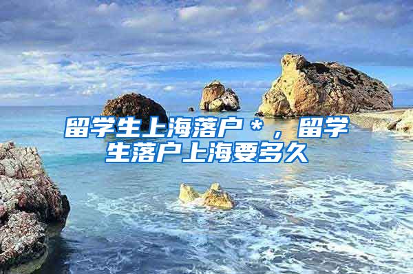 留学生上海落户＊，留学生落户上海要多久