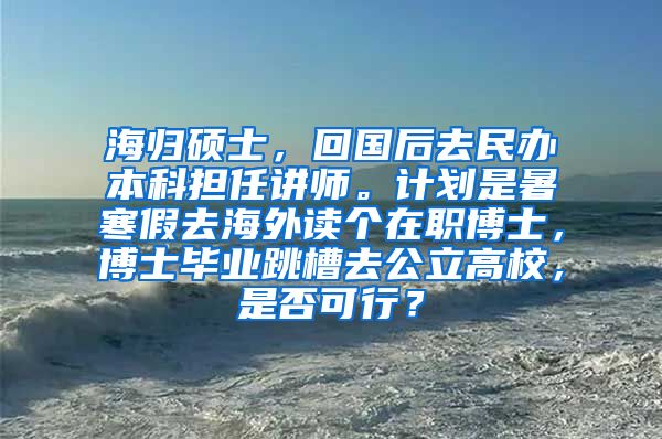 海归硕士，回国后去民办本科担任讲师。计划是暑寒假去海外读个在职博士，博士毕业跳槽去公立高校，是否可行？