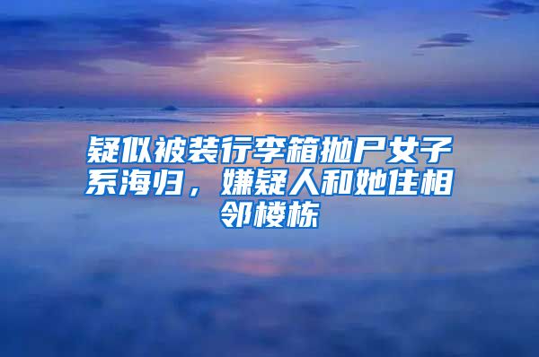 疑似被装行李箱抛尸女子系海归，嫌疑人和她住相邻楼栋