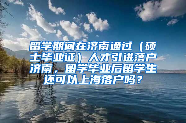 留学期间在济南通过（硕士毕业证）人才引进落户济南，留学毕业后留学生还可以上海落户吗？