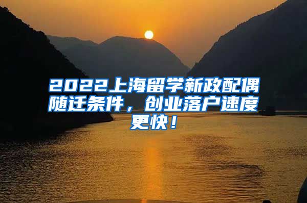 2022上海留学新政配偶随迁条件，创业落户速度更快！