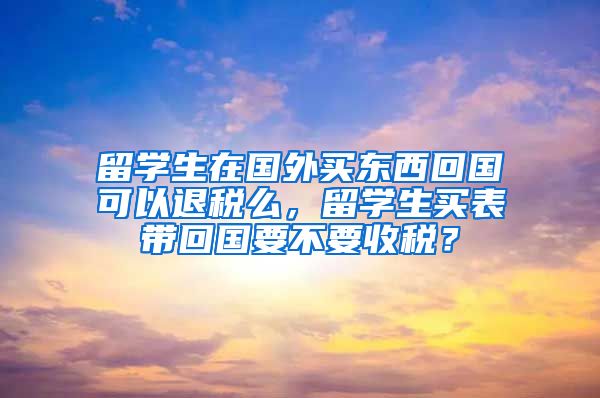 留学生在国外买东西回国可以退税么，留学生买表带回国要不要收税？