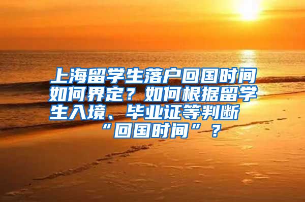 上海留学生落户回国时间如何界定？如何根据留学生入境、毕业证等判断“回国时间”？