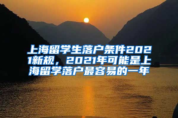 上海留学生落户条件2021新规，2021年可能是上海留学落户最容易的一年