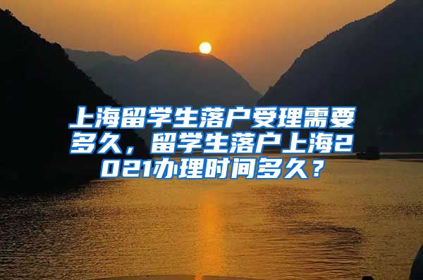 上海留学生落户受理需要多久，留学生落户上海2021办理时间多久？