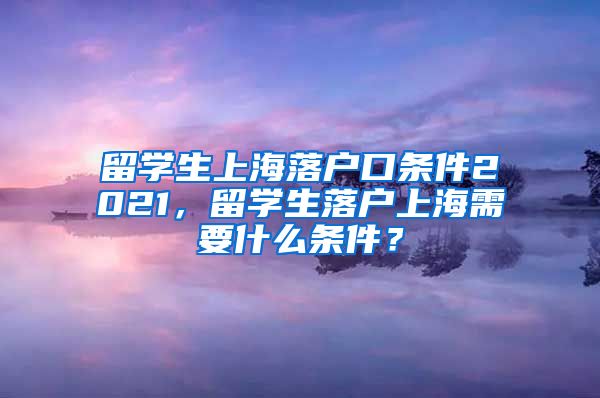 留学生上海落户口条件2021，留学生落户上海需要什么条件？