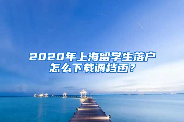 2020年上海留学生落户怎么下载调档函？