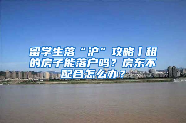 留学生落“沪”攻略丨租的房子能落户吗？房东不配合怎么办？