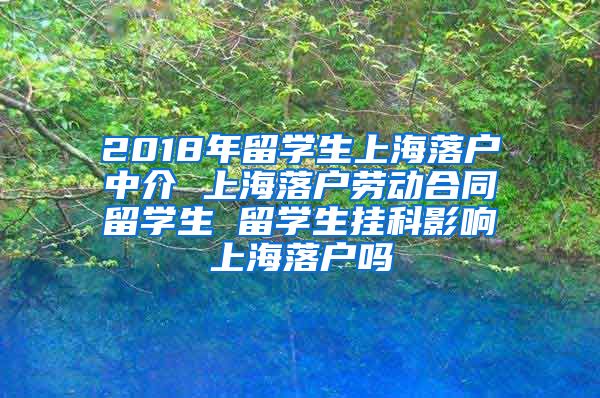 2018年留学生上海落户中介 上海落户劳动合同留学生 留学生挂科影响上海落户吗