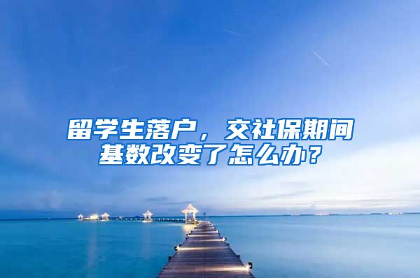 留学生落户，交社保期间基数改变了怎么办？