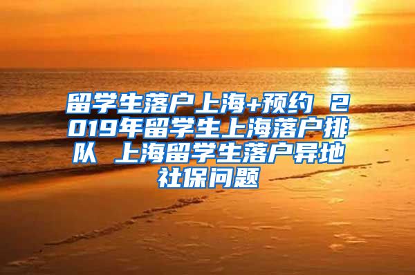 留学生落户上海+预约 2019年留学生上海落户排队 上海留学生落户异地社保问题