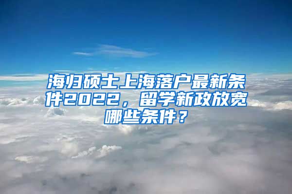 海归硕士上海落户最新条件2022，留学新政放宽哪些条件？