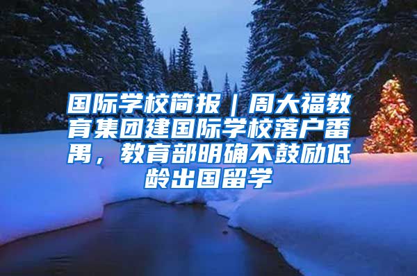 国际学校简报｜周大福教育集团建国际学校落户番禺，教育部明确不鼓励低龄出国留学