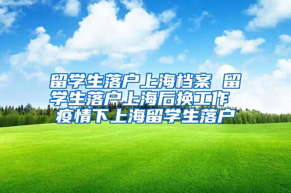 留学生落户上海档案 留学生落户上海后换工作 疫情下上海留学生落户