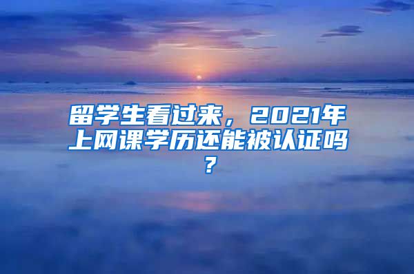 留学生看过来，2021年上网课学历还能被认证吗？