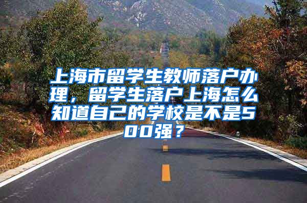 上海市留学生教师落户办理，留学生落户上海怎么知道自己的学校是不是500强？