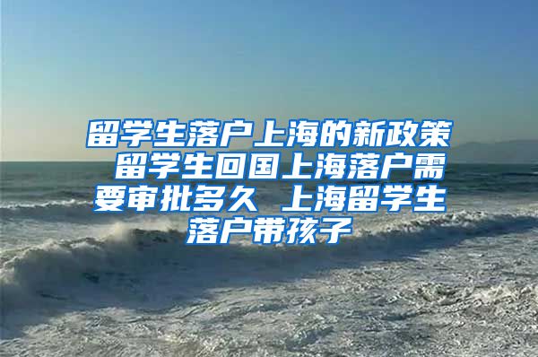 留学生落户上海的新政策 留学生回国上海落户需要审批多久 上海留学生落户带孩子