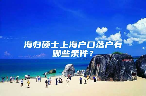 海归硕士上海户口落户有哪些条件？