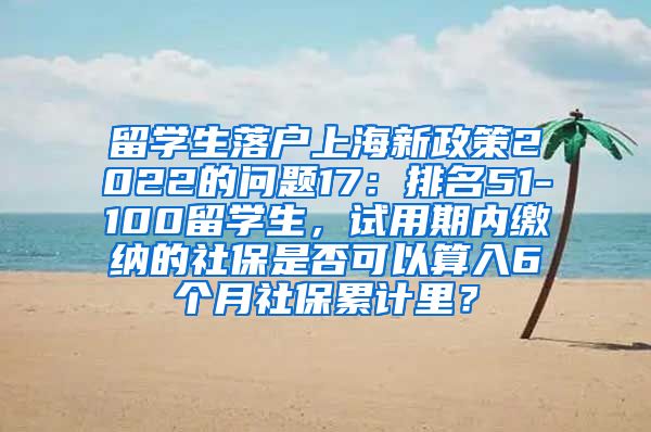 留学生落户上海新政策2022的问题17：排名51-100留学生，试用期内缴纳的社保是否可以算入6个月社保累计里？