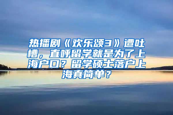 热播剧《欢乐颂3》遭吐槽，直呼留学就是为了上海户口？留学硕士落户上海真简单？