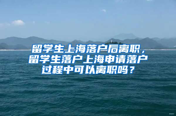 留学生上海落户后离职，留学生落户上海申请落户过程中可以离职吗？