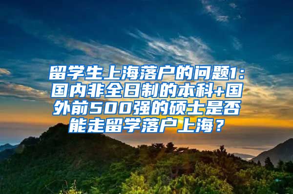 留学生上海落户的问题1：国内非全日制的本科+国外前500强的硕士是否能走留学落户上海？