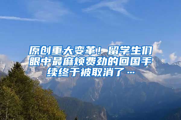 原创重大变革！留学生们眼中最麻烦费劲的回国手续终于被取消了…